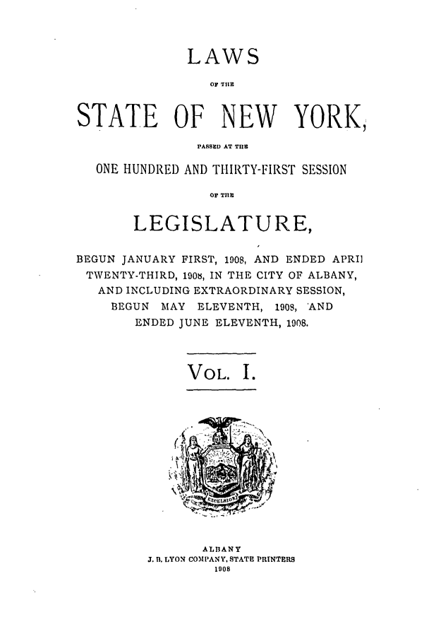 handle is hein.ssl/ssny0272 and id is 1 raw text is: LAWS
OF T IE
STATE OF NEW YORK,
PASSED AT THE
ONE HUNDRED AND THIRTY-FIRST SESSION
OF TIHE
LEGISLATURE,
BEGUN JANUARY FIRST, 1908, AND ENDED APRIl
TWENTY-THIRD, 1908, IN THE CITY OF ALBANY,
AND INCLUDING EXTRAORDINARY SESSION,
BEGUN MAY ELEVENTH, 1909, 'AND
ENDED JUNE ELEVENTH, 1908.

VOL. I.

ALBANY
J. B. LYON COMPANY, STATE PRINTERS
1008


