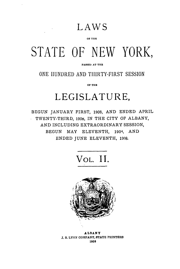 handle is hein.ssl/ssny0273 and id is 1 raw text is: LAWS
OF TlE
STATE OF NEW YORK,
PASSED AT THE
ONE HUNDRED AND THIRTY-FIRST SESSION
OF THE
LEGISLATURE,
BEGUN JANUARY FIRST, 1908, AND ENDED APRIL
TWENTY-THIRD, 1908, IN THE CITY OF ALBANY,
AND INCLUDING EXTRAORDINARY SESSION,
BEGUN MAY ELEVENTH, 1904, AND
ENDED JUNE ELEVENTH, 1908.
VOL. II.

ALBANY
J. B. LYON COMPANY, STATE PRINTERS
1908


