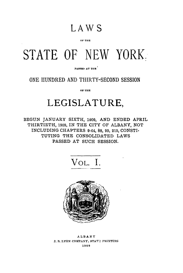 handle is hein.ssl/ssny0274 and id is 1 raw text is: LAW S
O TIII
STATE OF NEW YORK.
PAB tSE  AT TIlE
ONE HUNDRED AND THIRTY-SECOND SESSION
01 TUE
LEGISLATURE,
BEGUN JANUARY SIXTH, 1909, AND ENDED APRIL
THIRTIETH, 1909, IN THE CITY OF ALBANY, NOT
INCLUDING CHAPTERS 9-64, 88, 99, 219, CONSTI-
TUTING THE CONSOLIDATED LAWS
PASSED AT SUCH SESSION.
VOL. I.

ALBANY
J. R. LYON COMIPANY, STATI- PUNTUTS
1909



