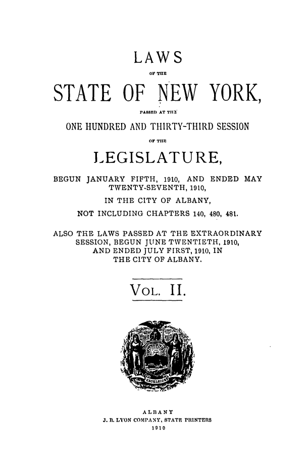 handle is hein.ssl/ssny0277 and id is 1 raw text is: LAWS
OIF TIIE
STATE OF NEW YORK,
PASSED AT THI -
ONE HUNDRED AND THIRTY-THIRD SESSION
OF TII
LEGISLATURE,
BEGUN JANUARY FIFTH, 1910, AND ENDED MAY
TWENTY-SEVENTH, 1910,
IN THE CITY OF ALBANY,
NOT INCLUDING CHAPTERS 140, 480, 481.
ALSO THE LAWS PASSED AT THE EXTRAORDINARY
SESSION, BEGUN JUNE TWENTIETH, 1910,
AND ENDED JULY FIRST, 1910, IN
THE CITY OF ALBANY.
VOL. II.

ALBANY
J. fl. LYON COMPANY, STATH PRINTERS
1010


