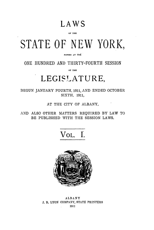 handle is hein.ssl/ssny0278 and id is 1 raw text is: LAWS
OF TIME
STATE OF NEW YORK,
PA RED AT THE
ONE HUNDRED AND THIRTY-FOURTH SESSION
OP T.E
LEGISLATURE,
BEGUN JANUARY FOURTH, 1911, AND ENDED OCTOBER
SIXTH, 1911,
AT THE CITY OF ALBANY,
AND ALSO OTHER MATTERS REQUIRED BY LAW TO
BE PUBLISHED WITH THE SESSION LAWS.

VOL. I.

ALBANY
J. B. LYON COMPANY, STATE PRINTERS


