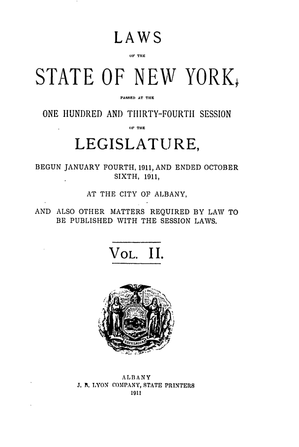 handle is hein.ssl/ssny0279 and id is 1 raw text is: LAWS
O, TilE
STATE OF NEW YORKj
PARMqED AT THE
ONE HUNDRED AND THIRTY-FOURTH SESSION
Or THE
LEGISLATURE,
BEGUN JANUARY FOURTH, 1911, AND ENDED OCTOBER
SIXTH, 1911,
AT THE CITY OF ALBANY,
AND ALSO OTHER MATTERS REQUIRED BY LAW TO
BE PUBLISHED WITH THE SESSION LAWS.

VOL. II.

ALBANY
J. A. LYON COMPANY, STATE PRINTERS
1911



