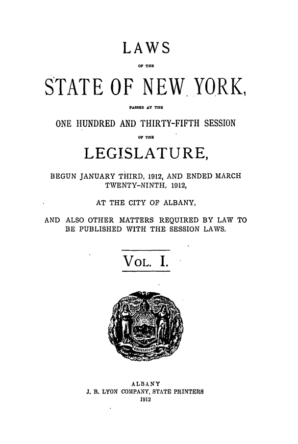 handle is hein.ssl/ssny0281 and id is 1 raw text is: LAWS
Or THE
STATE OF NEW. YORK,
PASSED AT THE
ONE HUNDRED AND THIRTY-FIFTH SESSION
Or THE
LEGISLATURE,
BEGUN JANUARY THIRD, 1912, AND ENDED MARCH
TWENTY-NINTH, 1912,
AT THE CITY OF ALBANY,
AND ALSO OTHER MATTERS REQUIRED BY LAW TO
BE PUBLISHED WITH THE SESSION LAWS.

VOL. I.

ALBANY
J. B. LYON COMPANY, STATE PRINTERS
1912


