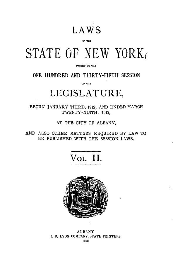 handle is hein.ssl/ssny0282 and id is 1 raw text is: LAWS
nfl TUlE
STATE OF NEW YORK
PAWSED AT THE
ONE HUNDRED AND THfIRTY-FIFTH SESSION
OF THE
LEGISLATURE,
BEGUN JANUARY THIRD, 1912, AND ENDED MARCH
TWENTY-NINTH, 1912,
AT THE CITY OF ALBANY,
AND ALSO OTHER MATTERS REQUIRED BY LAW TO
BE PUBLISHED WITH THE SESSION LAWS.

VOL. I I.

ALBANY
J. B. LYON COMPANY, STATE PRINTERS
1912


