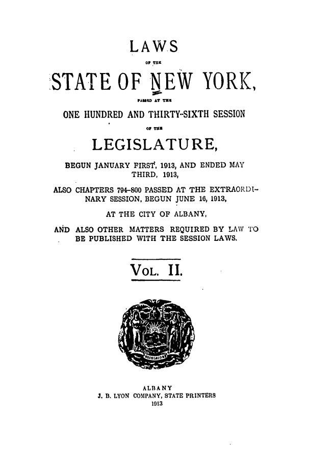 handle is hein.ssl/ssny0284 and id is 1 raw text is: LAWS
OVP TnK
STATE OF NEW YORK,
PFu  A? TM
ONE HUNDRED AND THIRTY-SIXTH SESSION
LEGISLATURE,
BEGUN JANUARY FIRS'I, 1913, AND ENDED MAY
THIRD, 1913,
ALSO CHAPTERS 794-800 PASSED AT THE EXTRAORDI-
NARY SESSION, BEGUN JUNE 16, 1913,
AT THE CITY OF ALBANY,
AN4D ALSO OTHER MATTERS REQUIRED BY LAW TO
BE PUBLISHED WITH THE SESSION LAWS.

VOL. II.

ALBANY
J. B. LYON COMPANY, STATE PRINTERS
1913


