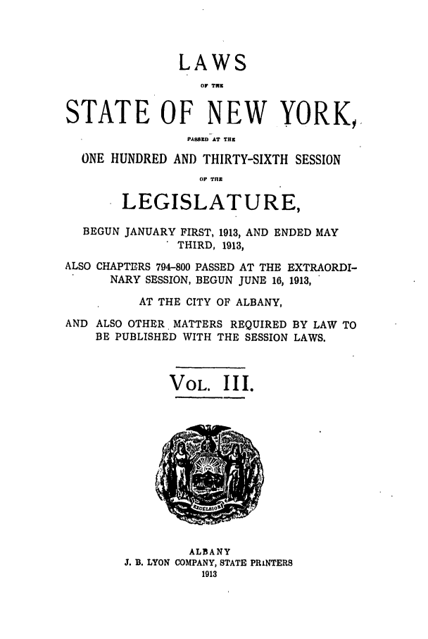 handle is hein.ssl/ssny0285 and id is 1 raw text is: LAWS
OP TNK
STATE OF NEW YORK,.
PASSED AT THE
ONE HUNDRED AND THIRTY-SIXTH SESSION
OP THE
LEGISLATURE,
BEGUN JANUARY FIRST, 1913, AND ENDED MAY
THIRD, 1913,
ALSO CHAPTERS 794-800 PASSED AT THE EXTRAORDI-
NARY SESSION, BEGUN JUNE 16, 1913,
AT THE CITY OF ALBANY,
AND ALSO OTHER MATTERS REQUIRED BY LAW TO
BE PUBLISHED WITH THE SESSION LAWS.
VOL. III.

ALBANY
J. B. LYON COMPANY, STATE PRINTERS
1913


