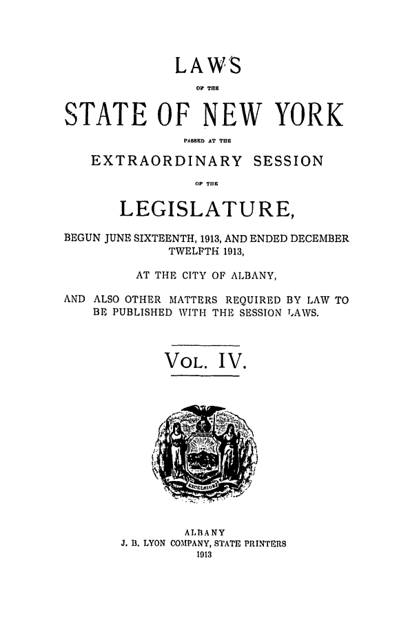 handle is hein.ssl/ssny0286 and id is 1 raw text is: LAWS
O1 TRE
STATE OF NEW YORK
PASSE1 AT THE

EXTRAORDINARY

SESSION

OP TIE

LEGISLATURE,
BEGUN JUNE SIXTEENTH, 1913, AND ENDED DECEMBER
TWELFTH 1913,
AT THE CITY OF ALBANY,
AND ALSO OTHER MATTERS REQUIRED BY LAW TO
BE PUBLISHED WITH THE SESSION LAWS.
VOL. I V.

ALBANY
J. B. LYON COMPANY, STATE PRINTERS


