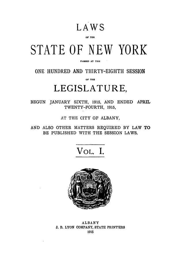 handle is hein.ssl/ssny0290 and id is 1 raw text is: LAWS
O TIHE
STATE OF NEW YORK
PASSED AT TIlE
ONE HUNDRED AND THIRTY-EIGHTH SESSION
OF T11E
LEGISLATURE,
BEGUN JANUARY SIXTH, 1915, AND ENDED APRIL
TWENTY-FOURTH, 1915,
AT THE CITY OF ALBANY,
AND ALSO OTHER MATTERS REQUIRED BY LAW TO
BE PUBLISHED WITH THE SESSION LAWS.

VOL. I.

ALBANY
J. B. LYON COMPANY, STATE PRINTERS


