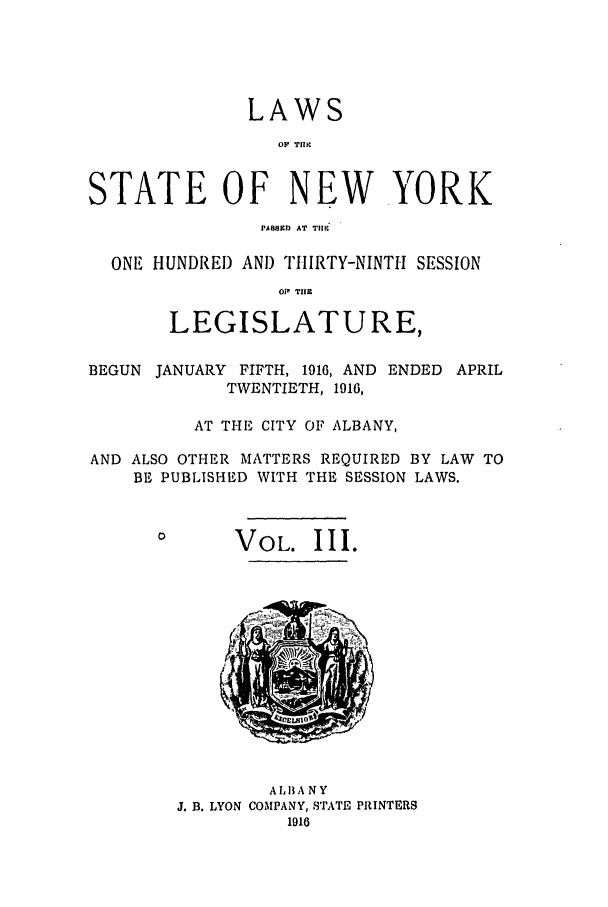 handle is hein.ssl/ssny0295 and id is 1 raw text is: LAWS
O  T1ic
STATE OF NEW YORK
PASIM  AT  TIl 
ONE HUNDRED AND THIRTY-NINTH SESSION
011 TH.~
LEGISLATURE,
BEGUN JANUARY FIFTH, 1916, AND ENDED APRIL
TWENTIETH, 1916,
AT THE CITY OF ALBANY,
AND ALSO OTHER MATTERS REQUIRED BY LAW TO
BE PUBLISHED WITH THE SESSION LAWS.

VOL. III.

A L1A NY
J. B. LYON COMPANY, STATE PRINTERS
1916


