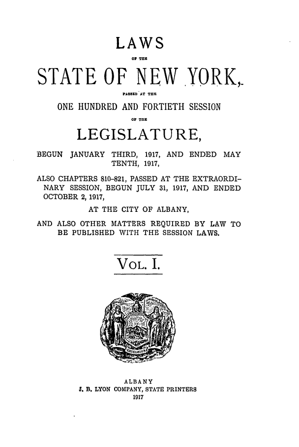 handle is hein.ssl/ssny0296 and id is 1 raw text is: LAWS
0 TIrn
STATE OF NEW YORK,.
PABBEDIAT THE
ONE HUNDRED AND FORTIETH SESSION
03 THE
LEGISLATURE,
BEGUN JANUARY THIRD, 1917, AND ENDED MAY
TENTH, 1917,
ALSO CHAPTERS 810-821, PASSED AT THE EXTRAORDI-
NARY SESSION, BEGUN JULY 31, 1917, AND ENDED
OCTOBER 2, 1917,
AT THE CITY OF ALBANY,
AND ALSO OTHER MATTERS REQUIRED BY LAW TO
BE PUBLISHED WITH THE SESSION LAWS.
VOL. I.

ALBANY
5. B. LYON COMPANY, STATE PRINTERS



