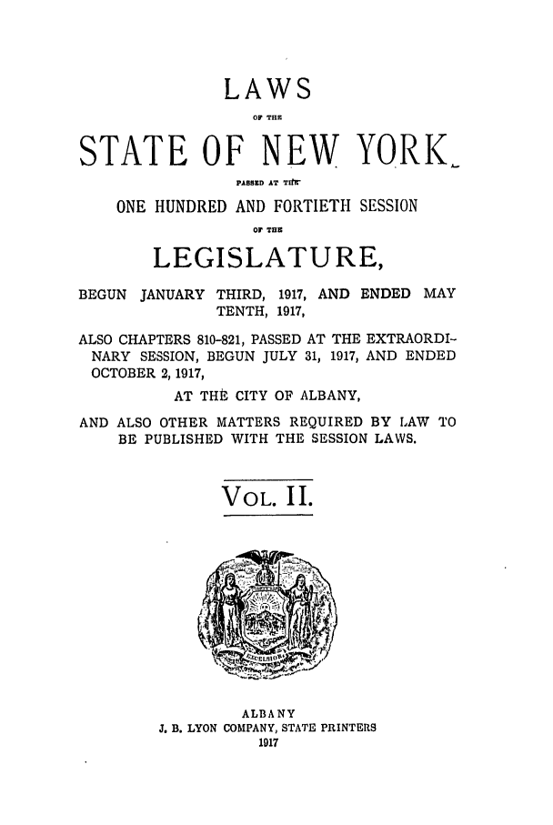handle is hein.ssl/ssny0297 and id is 1 raw text is: LAWS
OF TH1
STATE OF NEW YORK.
PA8BSED AT TIrtr
ONE HUNDRED AND FORTIETH SESSION
OF TIM
LEGISLATURE,
BEGUN JANUARY THIRD, 1917, AND ENDED MAY
TENTH, 1917,
ALSO CHAPTERS 810-821, PASSED AT THE EXTRAORDI-
NARY SESSION, BEGUN JULY 31, 1917, AND ENDED
OCTOBER 2,1917,
AT THE CITY OF ALBANY,
AND ALSO OTHER MATTERS REQUIRED BY LAW TO
BE PUBLISHED WITH THE SESSION LAWS.
VOL. II.

ALBANY
J. B. LYON COMPANY, STATE PRINTERS
1917


