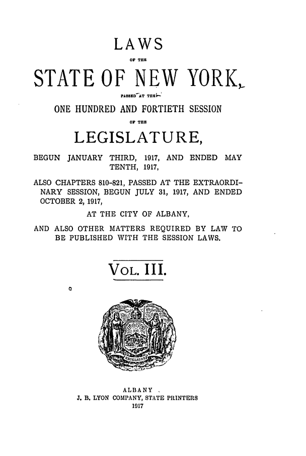 handle is hein.ssl/ssny0298 and id is 1 raw text is: LAWS
OF T.11
STATE OF NEW YORK,-
8ezED AT TH  -
ONE HUNDRED AND FORTIETH SESSION
OF THE
LEGISLATURE,
BEGUN JANUARY THIRD, 1917, AND ENDED MAY
TENTH, 1917,
ALSO CHAPTERS 810-821, PASSED AT THE EXTRAORDI-
NARY SESSION, BEGUN JULY 31, 1917, AND ENDED
OCTOBER 2, 1917,
AT THE CITY OF ALBANY,
AND ALSO OTHER MATTERS REQUIRED BY LAW TO
BE PUBLISHED WITH THE SESSION LAWS.
VOL. III.

ALBANY
J. B. LYON COMPANY, STATE PRINTERS


