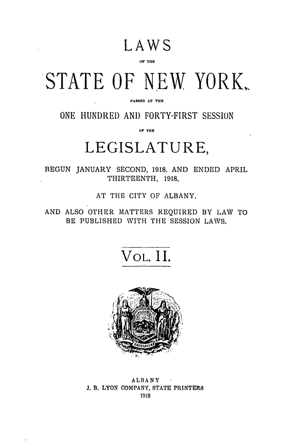 handle is hein.ssl/ssny0300 and id is 1 raw text is: LAWS
OF TflE
STATE OF NEW YORK.,
PABBKD AT THE
ONE HUNDREI) AND FORTY-FIRST SESSION
OF TIIE
LEGISLATURE,
BEGUN JANUARY SECOND, 1918, AND ENDED APRIL
THIRTEENTH, 1918,
AT THE CITY OF ALBANY,
AND ALSO OTHER MATTERS REQUIRED BY LAW TO
BE PUBLISHED WITH THE SESSION LAWS.
VOL. II.

ALBANY
J. B. LYON COMPANY, STATE PRINTERS


