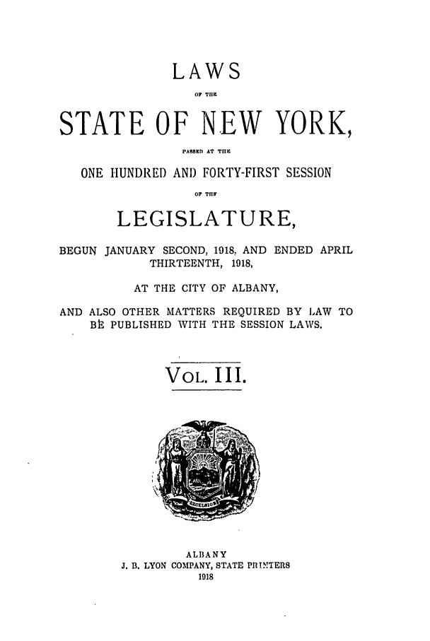 handle is hein.ssl/ssny0301 and id is 1 raw text is: LAWS
OF TII
STATE OF NEW YORK,
PASaED AT T.II
ONE HUNDRED AND FORTY-FIRST SESSION
0 TRY
LEGISLATURE,
BEGUN JANUARY SECOND, 1918, AND ENDED APRIL
THIRTEENTH, 1918,
AT THE CITY OF ALBANY,
AND ALSO OTHER MATTERS REQUIRED BY LAW TO
Bh PUBLISHED WITH THE SESSION LAWS.
VOL. III.
ALBANY
J. B. LYON COMPANY, STATE PRINTERS
1918


