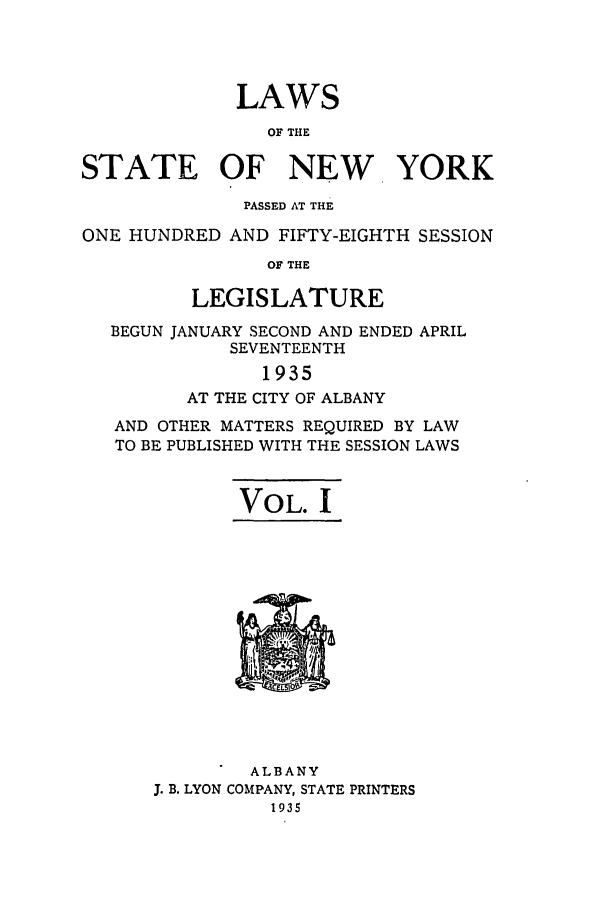 handle is hein.ssl/ssny0304 and id is 1 raw text is: LAWS
OF THE
STATE OF NEW YORK
PASSED AT THE
ONE HUNDRED AND FIFTY-EIGHTH SESSION
OF THE
LEGISLATURE
BEGUN JANUARY SECOND AND ENDED APRIL
SEVENTEENTH
1935
AT THE CITY OF ALBANY
AND OTHER MATTERS REQUIRED BY LAW
TO BE PUBLISHED WITH THE SESSION LAWS
VOL. I

ALBANY
J. B. LYON COMPANY, STATE PRINTERS
1935


