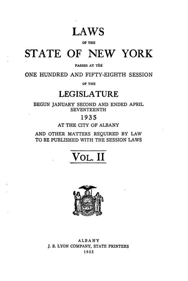 handle is hein.ssl/ssny0305 and id is 1 raw text is: LAWS
OF THE
STATE OF NEW YORK
PASSED AT TfiE
ONE HUNDRED AND FIFTY-EIGHTH SESSION
OF THE
LEGISLATURE
BEGUN JANUARY SECOND AND ENDED APRIL
SEVENTEENTH
1935
AT THE CITY OF ALBANY
AND OTHER MATTERS REQUIRED BY LAW
TO BE PUBLISHED WITH THE SESSION LAWS
VOL. II

ALBANY
J. B. LYON COMPANY, STATE PRINTERS
1935



