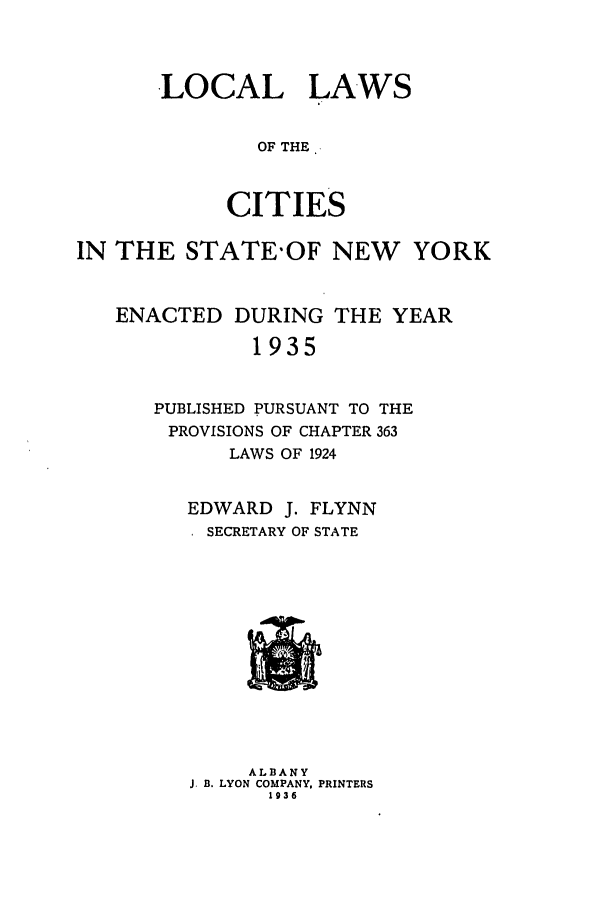 handle is hein.ssl/ssny0306 and id is 1 raw text is: LOCAL LAWS
OF THE.
CITIES

IN THE STATE'OF NEW        YORK
ENACTED DURING THE YEAR
1935
PUBLISHED PURSUANT TO THE
PROVISIONS OF CHAPTER 363
LAWS OF 1924

EDWARD J. FLYNN
SECRETARY OF STATE

ALBANY
J. B. LYON COMPANY, PRINTERS
1936


