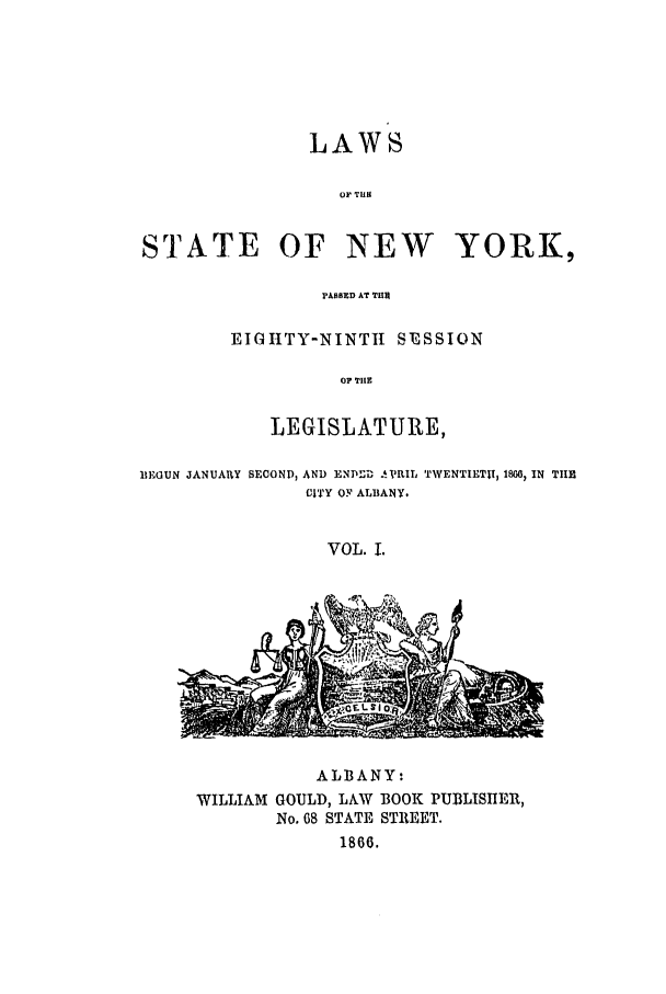 handle is hein.ssl/ssny0307 and id is 1 raw text is: LAWS
OF TUIR
STATE OF NEW        YORK,
PASSED AT THIN

EIGIHTY-NINTII SESSION
OP TIIE
LEGISLATURE,

BEGUN JANUARY SECONP, AND ENDP!D AVRIL TWENTIETH, 1860, IN TIHE
CITY OF ALBANY.
VOL. 1.

ALBANY:
WILLIAM GOULD, LAW BOOK PUBLISHER,
No. 68 STATE STREET.
1866.


