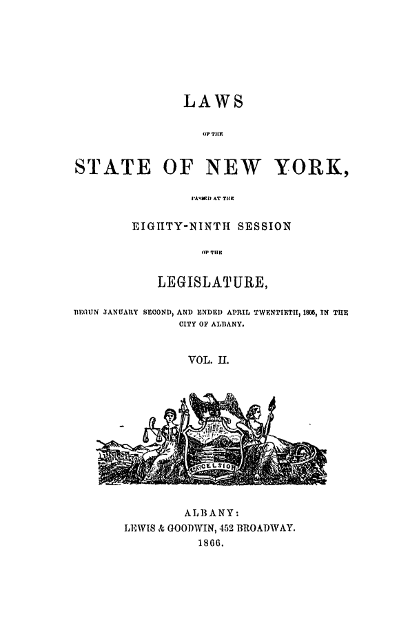 handle is hein.ssl/ssny0308 and id is 1 raw text is: LAWS
0? THE.
STATE OF NEW YORK,
'A4W.1) AT THE~
EIGIITY-NINTH SESSION
(11 THE
LEGISLATURE,
TIEIUN JANUARY SECOND) AND ENDE ) APRIL TWENTIETH, I808, IN THE
CITY OF ALBANY.
VOL. II.

AL13ANY:
LEWIS & GOODWIN, 452 BROADWAY.
1866.


