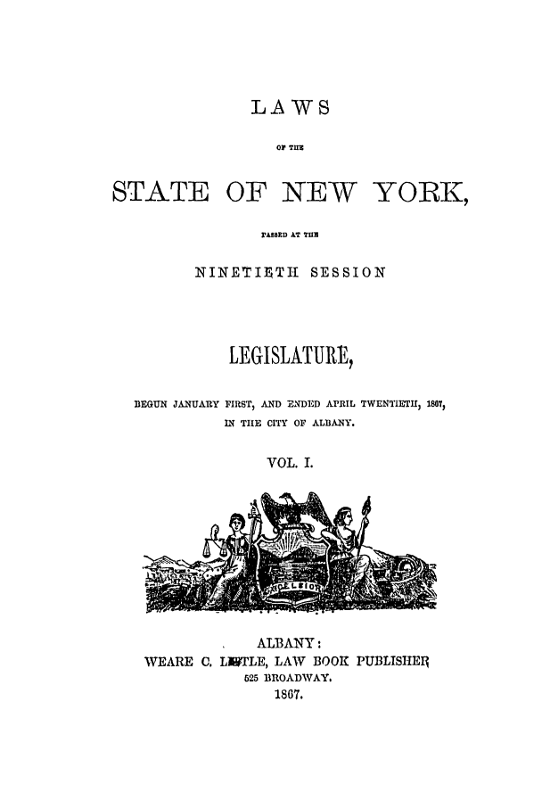 handle is hein.ssl/ssny0309 and id is 1 raw text is: LAWS
OP TUB~
STATE OF NEW YORK,
ASED AT TIM
NINETIUTI SESSION
LEGISLATURE,
BEGUN JANUARY FIRST, AND ENDED APRIL TWENTIETH 1807)
IN THE CITY OF ALBANY.
VOL. I.

ALBANY:
WEARE C. LMTLE, LAW BOOK PUBLISIlE1g
525 BROADWAY.
1867.


