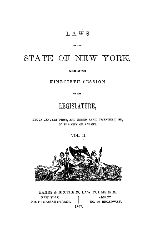 handle is hein.ssl/ssny0310 and id is 1 raw text is: LAWS
OF TiB

STATE OF NEW YORK,
PABSED AT TUE
NINETIETH SESSION
OF TUB
LEGISLATURE,
BEGUN JANUARY FIRST) AND ENDED APRIL TWENTIETtr) 1867)
IN TIE CITY OF ALBANY.
VOL. II.

BANKS & BROTIERS,
NEW YORK :
NO. 144 NASSAU STREET.

LAW PUBLISHERS,
ALBANY-
NO, 475 BROADWAY.

1867.


