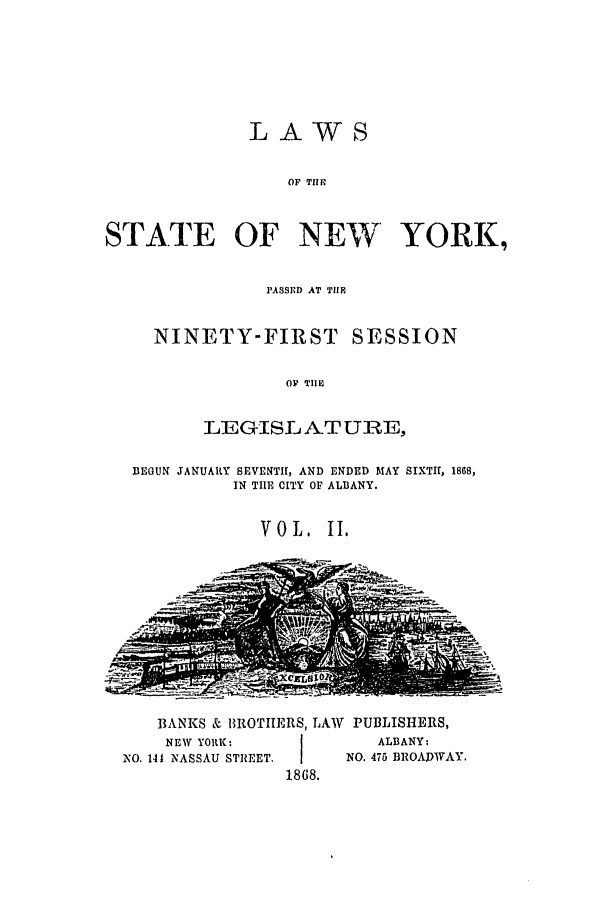 handle is hein.ssl/ssny0312 and id is 1 raw text is: LAWS
OF TIIM
STATE OF NEW' YORK,
PASSED AT THR
NINETY-FIRST SESSION
O  TI
LEGISL ATURE,
BEGUN JANUARY SEVENTH1, AND ENDED MAY SIXTH, 1868,
IN TIE CITY OF ALBANY.
VOL.  II.

BANKS & BROTIERS, LAW PUBLISHERS,
NEW YORK:       I         ALBANY:
NO. 141 NASSAU STREET.I    NO. 475 BROADWAY.
1868.


