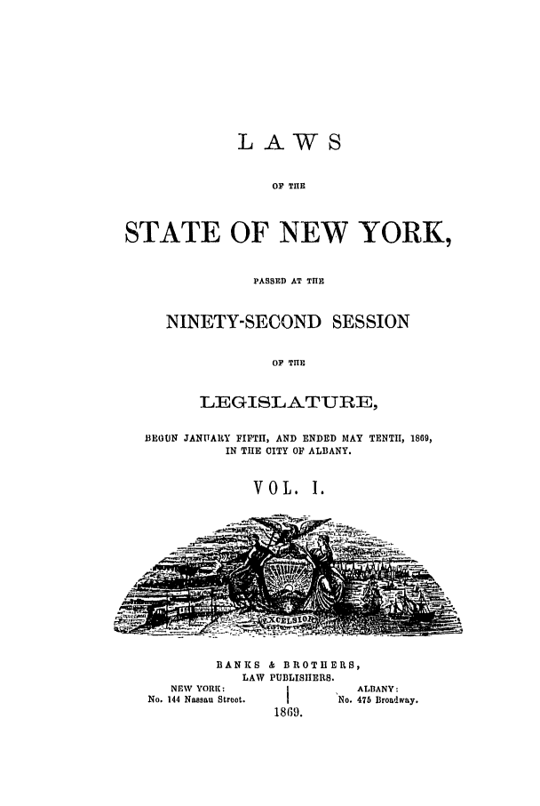 handle is hein.ssl/ssny0313 and id is 1 raw text is: LAWS
OF THE
STATE OF NEW YORK,
PASSED AT THE
NINETY-SECOND SESSION
OF THE
LEGISLATURE,
13IOUN JANTARY FIFTH, AND ENDED MAY TENTH, 1869,
IN THE CITY OF ALBANY.
VOL. I.

BANKS & BROTHERS,
LAW PUBLISHERS.

NEW YORK:
No. 144 Nassau Stroot.

ALBANY:
1No. 475 Broadway.
1869.


