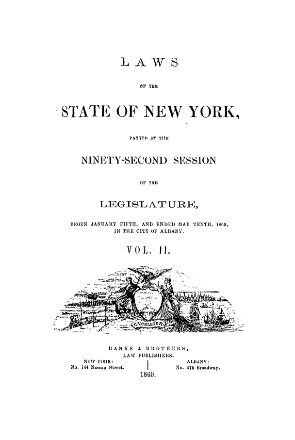 handle is hein.ssl/ssny0314 and id is 1 raw text is: LA WS
OF THR
STATE OF NEW YORK,

PASBBD AT TIII
NINETY-SECOND SESSION
OF TIll
LRGISLNAT UIIRE,

BEGUN JANUARY FIFTH, AND ENDED MAY TENTH, 1869,
IN TIE CITY OF ALBANY.
VOL, 11.
c- ...              -  --

BANKS & IIROTII RS,
LAW PIUIBLISIIERS.

NEV YORK :
No. 144 Nassau Street,

1869.

A UBANY :
No. 475 Broadway.


