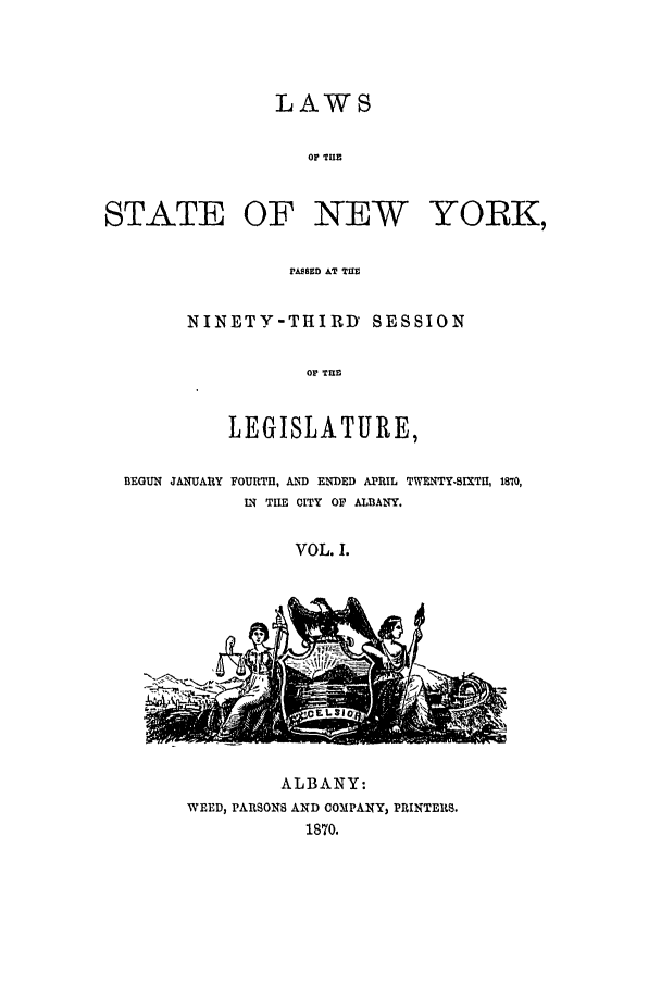 handle is hein.ssl/ssny0315 and id is 1 raw text is: LAWS
OF TUE
STATE OF NEW YORK,
PASSED AT TUW

NINETY-THIRD SESSION
OF TRE
LEGISLATURE,

BEGUN JANUARY

FOURTE, AND ENDED APRIL TWENTY-SIXTI, 1870,
IN THE CITY OF ALBANY.

VOL. 1.

JL~
4 .z~.

ALBANY:
WEED, PARSONS AND COMPANY, PRINTERS.
1870.



