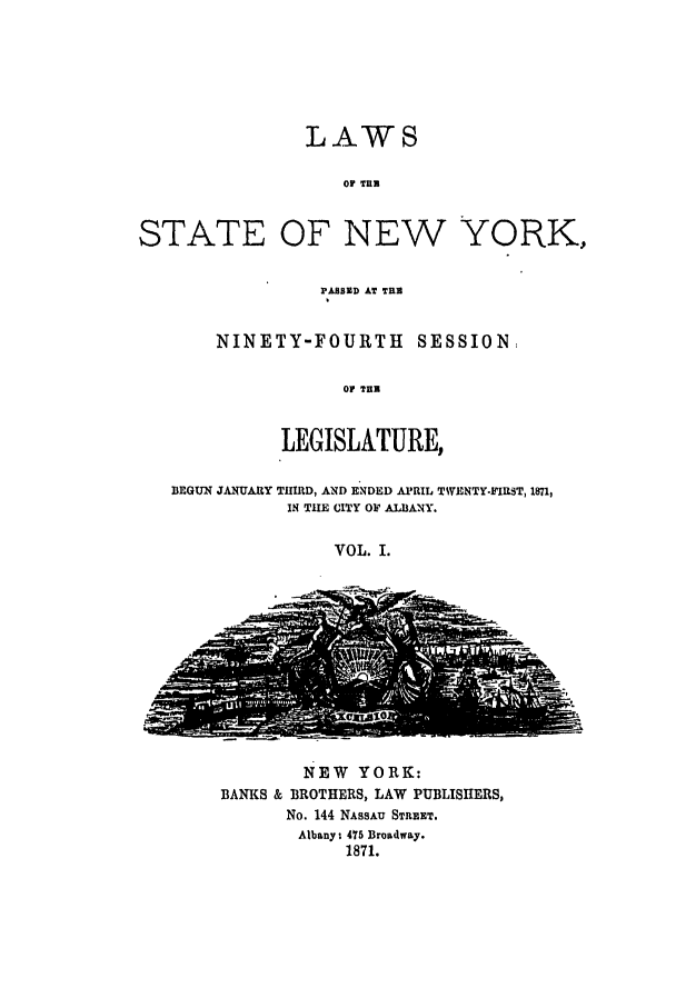 handle is hein.ssl/ssny0317 and id is 1 raw text is: LAWS
or THE
STATE OF NEW YORK.,

PABSED AT THU
NINETY-FOURTH SESSION,
Oi THE
LEGISLATURE,

BEGUN JANUARY TUIRD, AND ENDED APRIL TWENTY-FIRST, 1871,
IN THE CITY OF ALBANY.
VOL. I.

NEW YORK:
BANKS & BROTHERS, LAW PUBLISHERS,
No. 144 NASSAU STREET.
Albany 1 475 Broadway.
1871.


