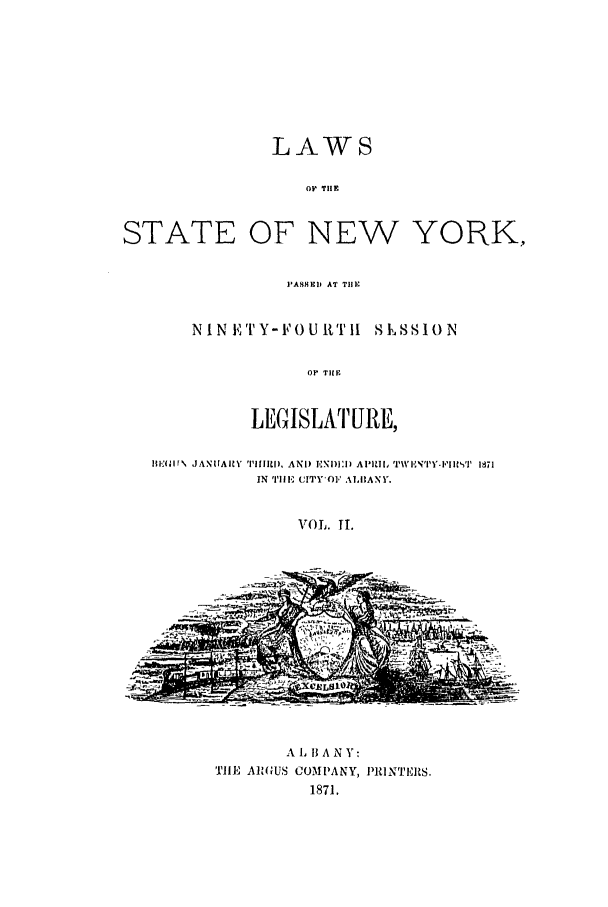 handle is hein.ssl/ssny0318 and id is 1 raw text is: LAWS
Oi TiE
STATE OF NEW YORK,

PASHEID AT THE
NINETY-FOURTIl S1,SSION
OF THE
LEGISLAT URE,

BIEN'Ir\ JANIIAIY' 'IMM1111, AND ENDI:!I APIUI, TW 'I,' T'Y- I,'IT 1871
IN 'iHE (l'Y*1,' ALBANY.
VOL. TI.

A , B A N Y:
TIlE AIRGUS COMPANY, PRINTERS.
1871.


