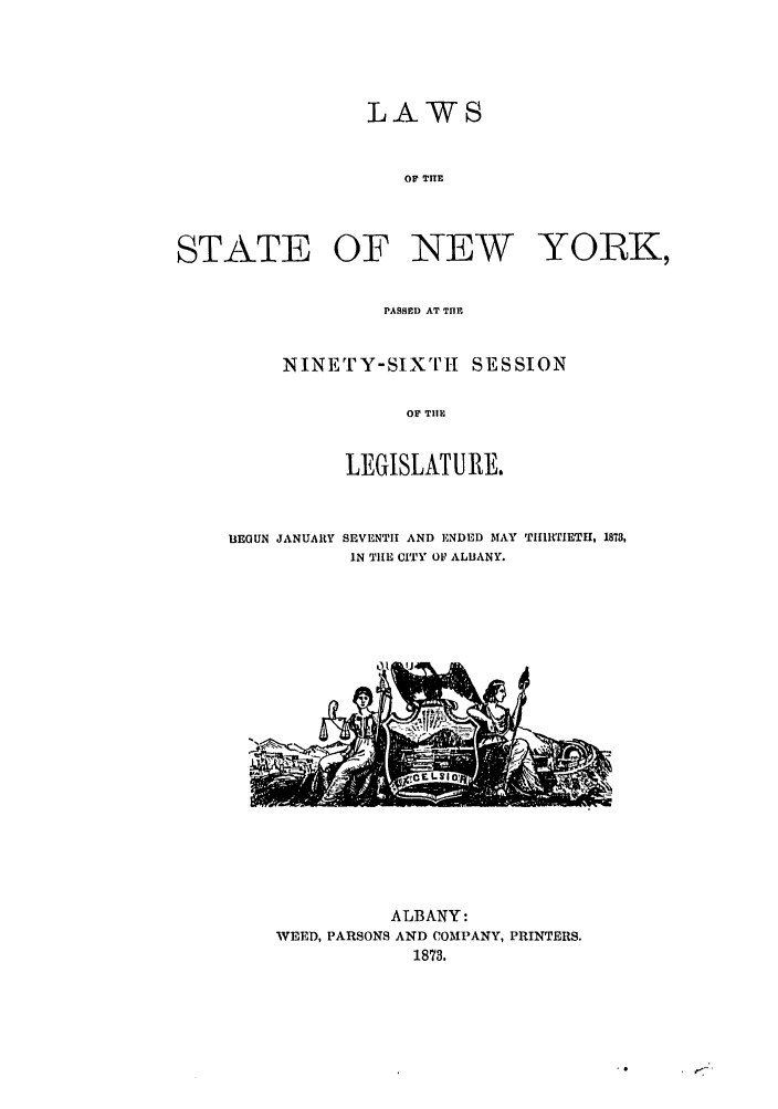 handle is hein.ssl/ssny0321 and id is 1 raw text is: LAWS
OF THE
STATE OF NEW YORK,

PASSED AT TIHE
NINETY-SiXTHi SESSION
OF THI[
LEGISLATURE.

BEGUN JANUARY

SEVENTH AND ENDED MAY TIIIRTIETH, 1873,
IN TIE CITY OF ALIJANY.

ALBANY:
WEED, PARSONS AND COMPANY, PRINTERS.
1873.


