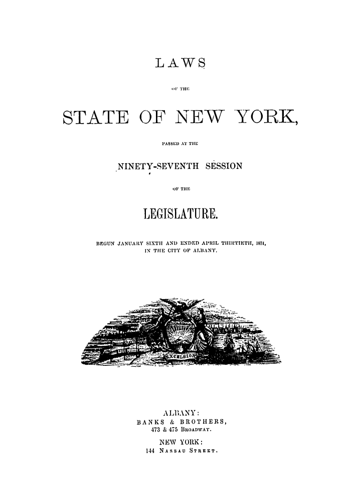 handle is hein.ssl/ssny0322 and id is 1 raw text is: LAWS
01111 ;
STATE OF NEW YORK,

PASSED AT TIE
NINETY-SEVENTH SESSION
OF TIME
LEGISLATURE.

BEGUN JANUARY SIXTH AND ENDED APRIL TIIllTIETII, 1874,
IN TIE CITY OF ALBANY.

ALl) NY :
BANKS & BROTHERS,
473 & 475 BROADWAY.
NEW YORK:
144 NASSAU STREET.


