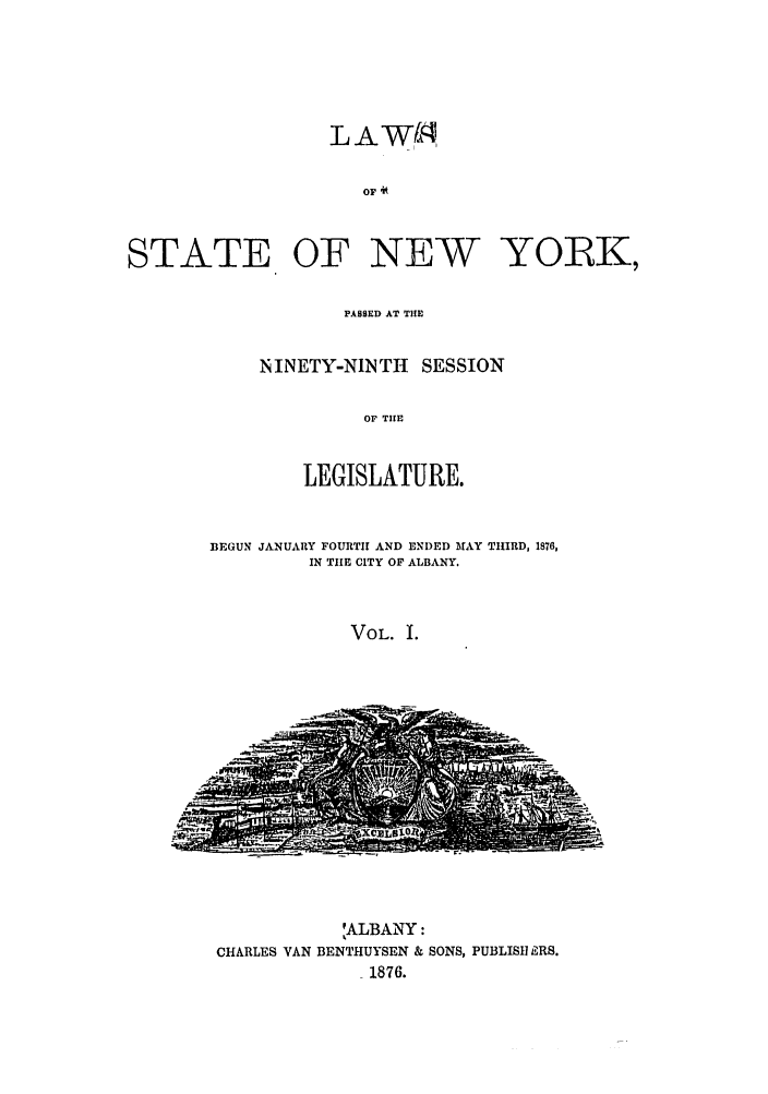 handle is hein.ssl/ssny0324 and id is 1 raw text is: OF 4K
STATE OF NEW YO1K,

PASSED AT THE
N INETY-NINTHt SESSION
OF THE
LEGISLATURE.

BEGUN JANUARY FOURTH AND ENDED MAY THIRD, 1876,
IN THE CITY OF ALBANY.
VOL. I.

,ALBANY:
CHARLES VAN BENTHUYSEN & SONS, PUBLISH ERS.
1876.



