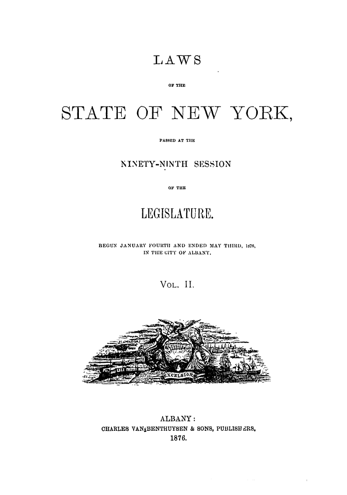handle is hein.ssl/ssny0325 and id is 1 raw text is: LAWS
OF TIJE
STATE OF NEW YORK,

PASSED AT TIHE
NINETY-NINTH SESSION
OF THE
LEGISLATURE.

BEGUN JANUARY FOURTI AND ENDED MAY TIIIRD, 1S7,
IN THE CITY OF LBANY.
VOL. II.

ALBANY:
CHARLES VANSBENTHUYSEN & SONS, PUBLISJ LRS.
1876.


