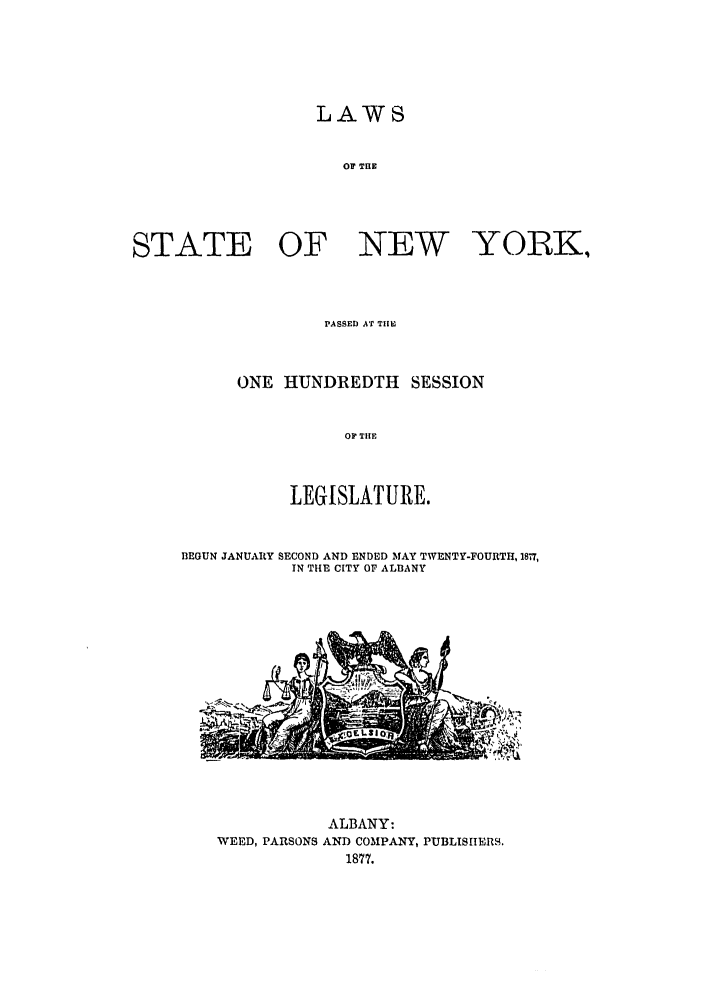 handle is hein.ssl/ssny0326 and id is 1 raw text is: LAWS
OF THE
STATE OF NEW YORKi

PASSED AT TI E
ONE HUNDREDTH SESSION
OP THE
LEGISLATURE.

BEGUN JANUARY SECOND AND ENDED MAY TWENTY-FOURTH, 1877,
IN THE CITY OF ALBANY

ALBANY:
WEED, PARSONS AND COMPANY, PUBLISIIER9.
1877.


