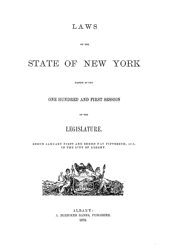 handle is hein.ssl/ssny0328 and id is 1 raw text is: LAWS
OF TIME
STATE OF NEW YORK

PASSED AT TIIM
ONE HUNDRED AND FIRST SESSION
OP TlE
LEGISLATURE.

BEGUN JANUARY FIRST AND ENDED MAY FIFTEENTH, 1s's,
IN Tt11 UITY OF ALBANY.

ALBANY :
A. BLEECKEII BANKS, PUBLISHER.
1878.


