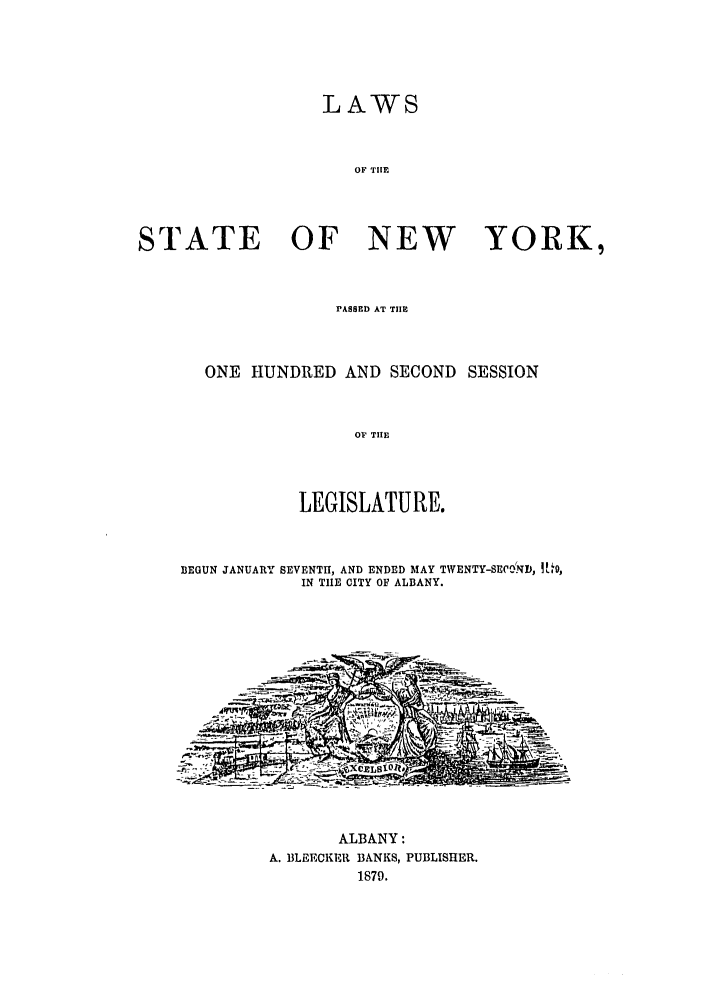 handle is hein.ssl/ssny0329 and id is 1 raw text is: LAWS
OF TIlE
STATE OF NEW YORK,
PASSED AT TIlE
ONE HUNDRED AND SECOND SESSION
OP THE
LEGISLATURE.
BEGUN JANUARY SEVENTH, AND ENDED MAY TWENTY-SEWOCD, ! ,
IN THE CITY OF ALBANY.
ALBANY:
A. BLEECKER BANKS, PUBLISHER.
1879.


