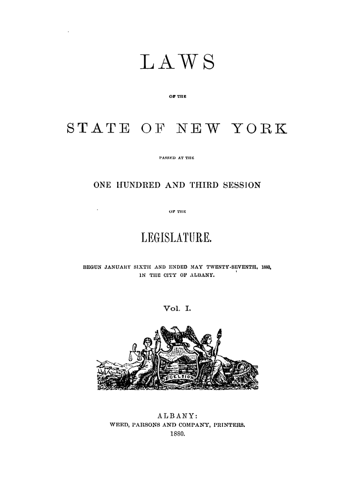 handle is hein.ssl/ssny0330 and id is 1 raw text is: STATE

LAWS
OF  rE
OF NEW

YORK

PASSED AT 'TIll,

ONE HUNDRED AND THIRD SESSION
OF TIIl
LEGISLATIURE.
BEGUN JANUARY SIXTH AND ENDED MAY TWENTY.SEVENTH, 1880,
IN THE CITY OF ALBANY.
Vol. I.

ALBANY:
WEED, PARSONS AND COMPAIY, PRINTERS.
1880.


