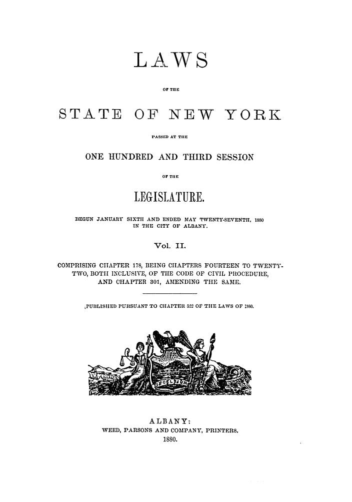 handle is hein.ssl/ssny0331 and id is 1 raw text is: LAWS
Or THE
STATE OF NEW YORK

PASSED AT THE
ONE HUNDRED AND THIRD SESSION
OF TIlE
LEGISLATURE.

BEGUN JANUARY SIXTH AND ENDED MAY TWENTY-SEVENTH, 1880
IN THE CITY OF ALBANY.
Vol. II.
COMPRISING CHAPTER 178, BEING CHAPTERS FOURTEEN TO TWENTY-
TWO, BOTH INCLUSIVE, OF TIE CODE OF CIVIL PROCEDURE,
AND CHAPTER 301, AMENDING THE SAME.

LPUBLISHED PURSUANT TO CHAPTER 522 OF THE LAWS OF 1890.

ALBANY:
WEED, PARSONS AND COMPANY, PRINTERS.
1880.


