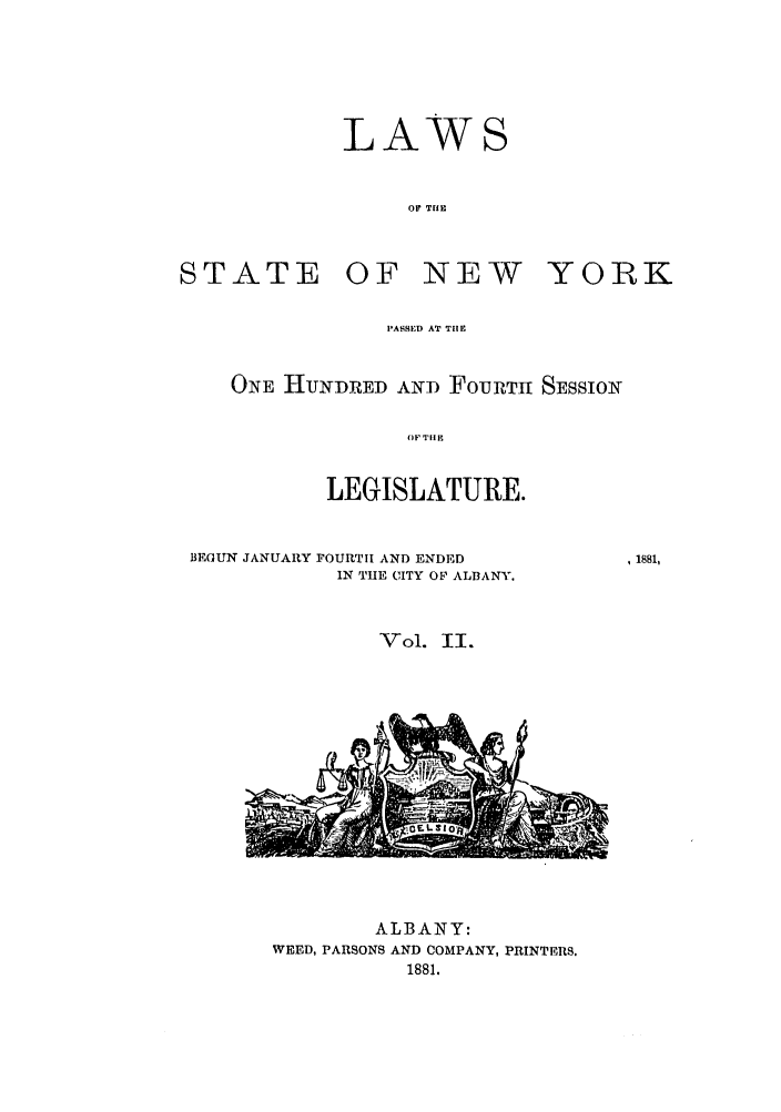 handle is hein.ssl/ssny0333 and id is 1 raw text is: STATE

LAWS
OF THE
OF NEW

YORK

PASSED AT THE
ONE HNDED AN-D FouRTH SESSION
LEGISLATURE.
BEGUN JANUARY FOURTH AND ENDED
IN THE CITY OF ALBANY.
Vol. II.

, 1881,

ALBANY:
WEED, PARSONS AND COMPANY, PRINTERS.
1881.


