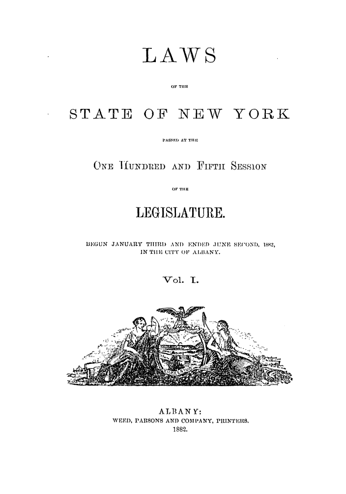 handle is hein.ssl/ssny0335 and id is 1 raw text is: LAWS
OF TFIH
STATE OF NEW YORK
PASSED AT Tit L
ONE ]]UNDRED AMI) FIFTH SESS1ONr
OF THlE
LEGISLATURE.
BEGUN JANUARY THIRD AND EN TED IJNE SE('OND, 1882,
IN TIHE CITY OP ALBANY.
Vol. 1.

- ' 

ALBANY:
WEED, PARSONS ANI) COMPANY, PRINT{118.
1882.


