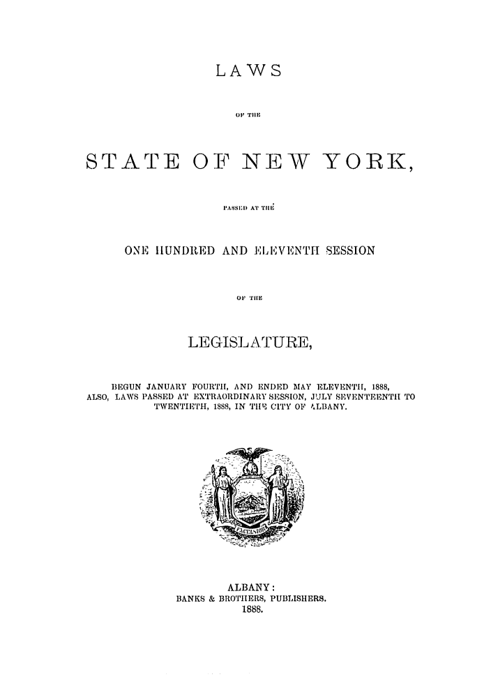 handle is hein.ssl/ssny0342 and id is 1 raw text is: LAWS
OF  'Tl'II

STATE

OF NEW YORK,

PASSI) AT T!I1M
ONE IIUNDRED AND ELEVENTI SESSION
OF Tl19
LEGISLATURE,

BEGUN JANUARY FOURTIh, AND ENDED MAY ELEVENTH, 1888,
ALSO, LAWS PASSED AT EXTRAORDINARY SESSION, JULY SF, VENTEENTI[ TO
TWENTIETH, 1888, IN Tl'19 CITY OF ALBANY.

ALBANY:
BANKS & BROTIIERS, PUBLISHERS.
1888.


