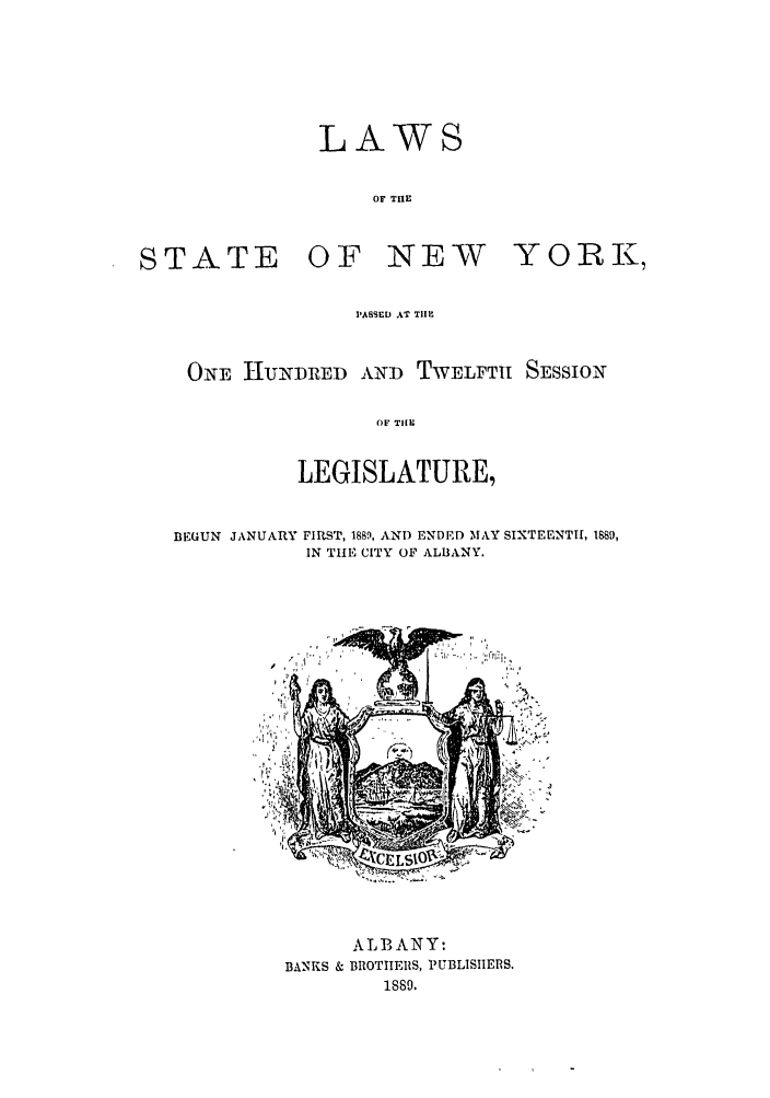 handle is hein.ssl/ssny0343 and id is 1 raw text is: LAWS
OF THE
STATE     OF NEW      YORRI,
IASSED AT TIlE
ONE I-IUADE D    TWELFT[ SESSION
OF THE
LEGISLATURE,

BEGUN JANUARY

FIRST, 1889, AND ENDED MAY SIXTEENTH, 1889,
IN THE CITY OF ALBANY.

ALBANY:
BANKS & BROTIIES, PUBLISHEIIRS.
1889.



