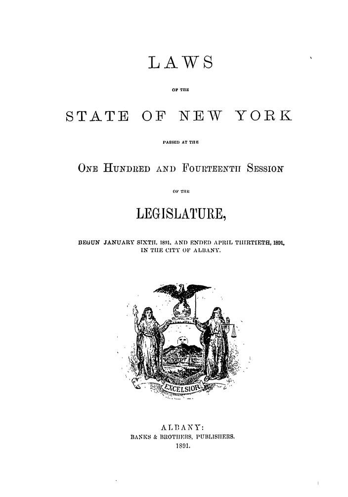 handle is hein.ssl/ssny0345 and id is 1 raw text is: LAWS
OF THE

STATE

OF NEW

YORK

PASSED AT TIE
ONE HUNDRED AND FOURTEENTI SESSION
OF TIIEI
LEGISLATURE,

BEGUN JANUARY

SIXTH, 1891, AN]) ENDED APRIL THIRTIETH, 1891,
IN TIE CITY OF ALBANY.

ALBANY:
13ANKS & BROTIIEHS, PUBLISIIERS.
1891.


