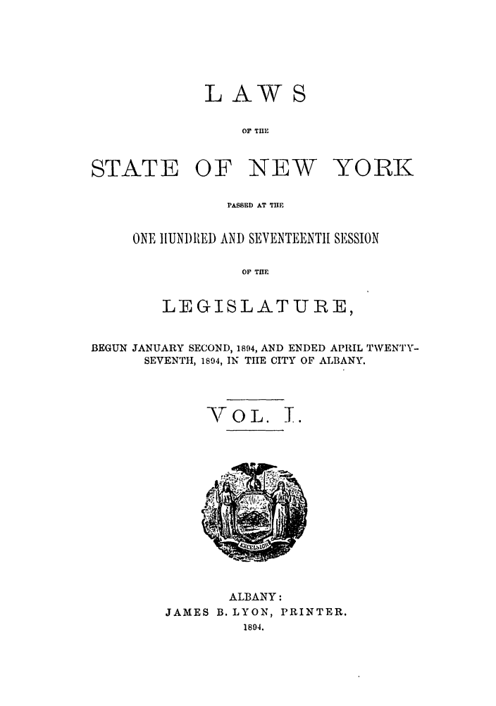 handle is hein.ssl/ssny0350 and id is 1 raw text is: LAW
OF T13E

STATE OF

NEW

YORK

PASSED AT THE
ONE IIUN)lRED AND SEVENTEENTH SESSION
OF THE
LEGISLATURE,

BEGUN JANUARY SECOND, 1894, AND ENDED APRIL TWVENTY-
SEVENTH, 1894, IN TIrE CITY OF ALBANY.
VOL. T.

ALBANY:
JAMES B. LYON, PRINTER.
1894.


