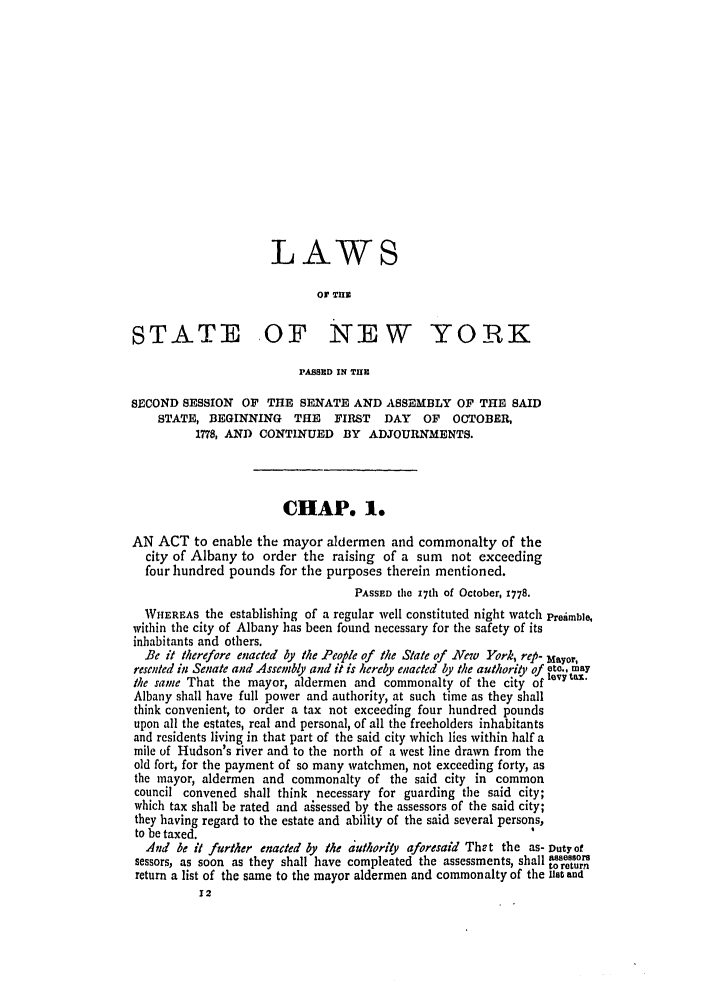 handle is hein.ssl/ssny0364 and id is 1 raw text is: LAWS
or THE
STATE OF NEW YORK
PASSED IN THE
SECOND SESSION OF THE SENATE AND ASSEMBLY OF THE SAID
STATE, BEGINNING     THE   FIRST  DAY   OF   OCTOBER,
1778, AND CONTINUED BY ADJOURNMENTS.
CHAP. 1.
AN ACT to enable the mayor aldermen and commonalty of the
city of Albany to order the raising of a sum not exceeding
four hundred pounds for the purposes therein mentioned.
PASSED the 17th of October, 1778.
WHEREAS the establishing of a regular well constituted night watch Preimble,
within the city of Albany has been found necessary for the safety of its
inhabitants and others.
Be it therefore enacted by the People of the Sate of New York, rep- Mayor,
resented in Senate and Assembly and it is hereby enacted by the authorio, of  .
the same That the mayor, aldermen and commonalty of the city oflevy
Albany shall have full power and authority, at such time as they shall
think convenient, to order a tax not exceeding four hundred pounds
upon all the estates, real and personal, of all the freeholders inhabitants
and residents living in that part of the said city which lies within half a
mile of Hudson's river and to the north of a west line drawn from the
old fort, for the payment of so many watchmen, not exceeding forty, as
the mayor, aldermen and commonalty of the said city in common
council convened shall think necessary for guarding the said city;
which tax shall be rated and aisessed by the assessors of the said city;
they having regard to the estate and ability of the said several persons,
to be taxed.
And be it further enacted by the authority aforesaid The t the as- Duty of
sessors, as soon as they shall have compleated the assessments, shall  to80sre
return a list of the same to the mayor aldermen and commonalty of the Us0t antt


