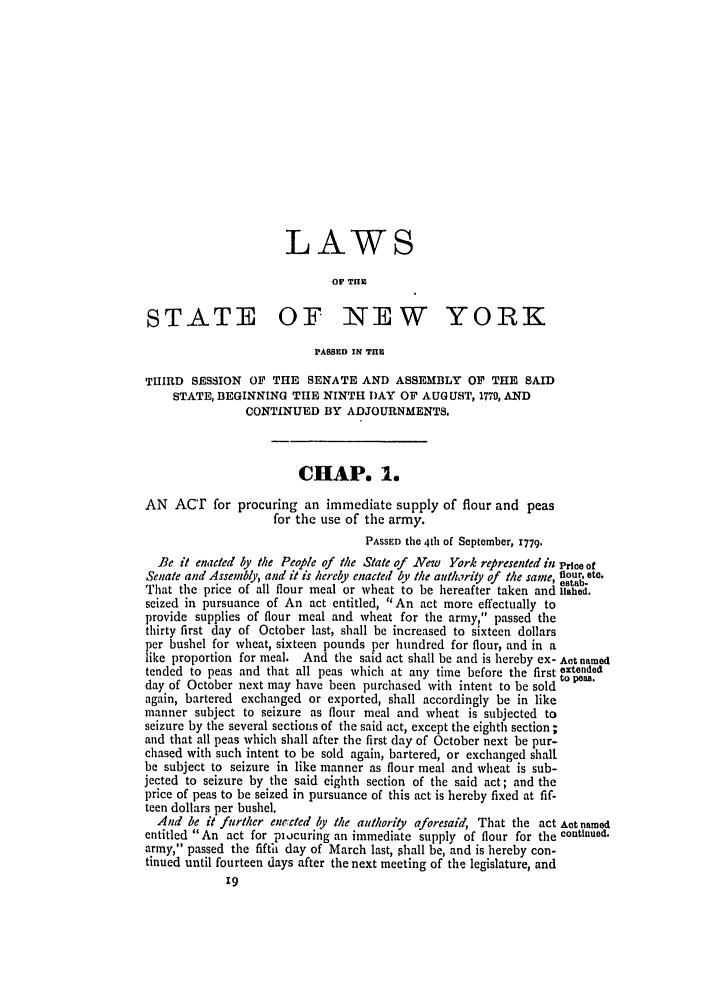 handle is hein.ssl/ssny0365 and id is 1 raw text is: LAWS
OF THE
STATE OF NEW YORK
PASSED IN THE
THIRD SESSION OF THE SENATE AND ASSEMBLY OF THE SAID
STATE, BEGINNING THE NINTH DAY OF AUGUST, 1779, AND
CONTINUED BY ADJOURNMENTS.
CHAP. 1.
AN ACT for procuring an immediate supply of flour and peas
for the use of the army.
PASSED the 4th of September, 1779.
Be it enated by the Peo¢ple of the State of NAew York re presented in Priee of
Senate and Assembly, and it is hereby enacted by the authority of the same, flour. ate.
estab-
That the price of all flour meal or wheat to be hereafter taken and lished.
seized in pursuance of An act entitled, An act more effectually to
provide supplies of flour meal and wheat for the army, passed the
thirty first day of October last, shall be increased to sixteen dollars
per bushel for wheat, sixteen pounds per hundred for flour, and in a
like proportion for meal. And the said act shall be and is hereby ex- Act named
tended to peas and that all peas which at any time before the first extended
day of October next may have been purchased with intent to be sold to peas.
again, bartered exchanged or exported, shall accordingly be in like
manner subject to seizure as flour meal and wheat is subjected to
seizure by the several sections of the said act, except the eighth section ;
and that all peas which shall after the first day of October next be pur-
chased with such intent to be sold again, bartered, or exchanged shall
be subject to seizure in like manner as flour meal and wheat is sub-
jected to seizure by the said eighth section of the said act; and the
price of peas to be seized in pursuance of this act is hereby fixed at fif-
teen dollars per bushel.
And be it further enrccted .by the authority aforesaid, That the act Act named
entitled An act for piucuring an immediate supply of flour for the continued.
army, passed the fifth day of March last, phall be, and is hereby con-
tinued until fourteen days after the next meeting of the legislature, and


