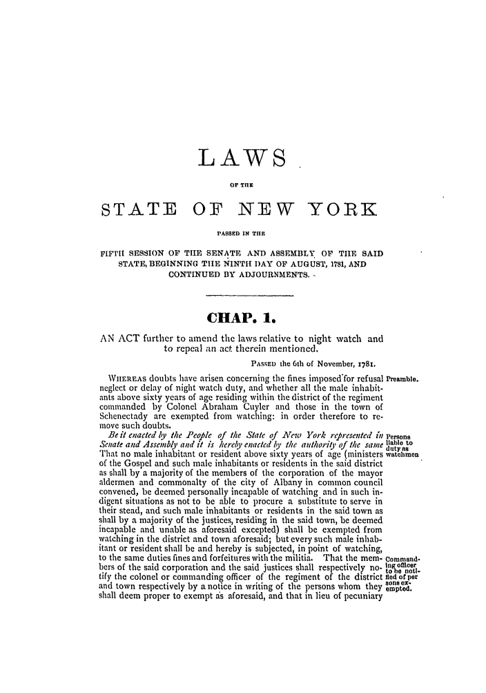handle is hein.ssl/ssny0367 and id is 1 raw text is: LAWS
OF TIlE
STATE OF NEW YORK
PASSED IN TIE
FIFTII SESSION OF TIIE SENATE AND ASSEMBLY OF TIE SAID
STATE, BEGINNING TIlE NINTH DAY OF AUGUST, 1781, AND
CONTINUED BY ADJOURNMENTS.
CHAP. 1.
AN ACT further to amend the laws relative to night watch and
to repeal an act therein mentioned.
PASSED the 6th of November, 1781.
WhEREAS doubts have arisen concerning the fines imposed'for refusal Preamble.
neglect or delay of night watch duty, and whether all the male inhabit-
ants above sixty years of age residing within the district of the regiment
commanded by Colonel Abraham Cuyler and those in the town of
Schenectady are exempted from watching: in order therefore to re-
move such doubts.
Be it enacted by the People of the State of New York represented in Persons
Senate and Assembly and it is hereby enacted by the authorit, of the same ,able to
That no male inhabitant or resident above sixty years of age (ministers watchmen
of the Gospel and such male inhabitants or residents in the said district
as shall by a majority of the members of the corporation of the mayor
aldermen and commonalty of the city of Albany in common council
convened, be deemed personally incapable of watching and in such in-
digent situations as not to be able to procure a substitute to serve in
their stead, and such male inhabitants or residents in the said town as
shall by a majority of the justices, residing in the said town, be deemed
incapable and unable as aforesaid excepted) shall be exempted from
watching in the district and town aforesaid; but every such male inhab-
itant or resident shall be and hereby is subjected, in point of watching,
to the same duties fines and forfeitures with the militia. That the mem- Command-
bers of the said corporation and the said justices shall respectively no- tnofncer
tbe no-
tify the colonel or commanding officer of the regiment of the district fled of per
and town respectively by a notice in writing of tie persons whom they onex-
shall deem proper to exempt is aforesaid, and that in lieu of pecuniary


