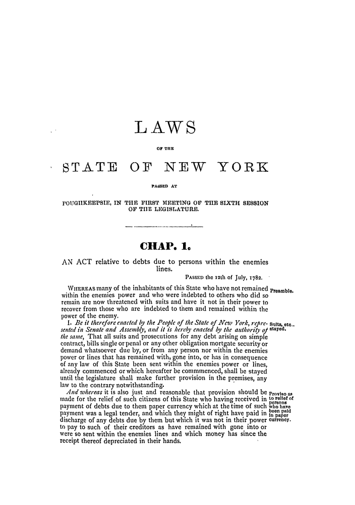 handle is hein.ssl/ssny0368 and id is 1 raw text is: LAWS
OF THE
STATE OF NEW YORK
PASSED AT
rOUGIIKEEPSIE, IN THE FIRST MEETING OF THE SIXTH SESSION
OF TIE LEGISLATURE.
CHAP. 1.
AN ACT relative to debts due to persons within the enemies
lines.
PAssED the 12th of July, 1782.
WHEREAS many of the inhabitants of this State who have not remained Preamble.
within the enemies power and who were indebted to others who did so
remain are now threatened with suits and have it not in their power to
recover from those who are indebted to them and remained within the
power of the enemy.
I. Be it therefore enacted by the People of the State of New York, re re. sits, etc..
sented in Senate and Assembly, and it is hereby enacted by the authoriy oy stayed.
the same, That all suits and prosecutions for any debt arising on simple
contract, bills single or penal or any other obligation mortgate security or
demand whatsoever due by, or from any person nor within the enemies
power or lines that has remained with, gone into, or has in consequence
of any law of this State been sent within the enemies power or lines,
already commenced or which hereafter be commmenced, shall be stayed
until the legislature shall make further provision in the premises, any
law to the contrary notwithstanding.
And whereas it is also just and reasonable that provision should be Provso n
made for the relief of such citizens of this State who having received in to relief of
persons
payment of debts due to them paper currency which at the time of such 'WE have
payment was a legal tender, and which they might of right have paid in ien pair
discharge of any debts due by them but which it was not in their power currency.
to pay to such of their creditors as have remained with gone into or
were so sent within the enemies lines and which money has since the
receipt thereof depreciated in their hands.


